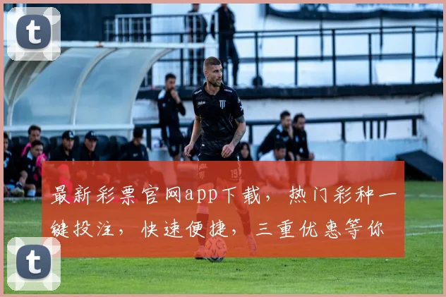 最新彩票官网app下载，热门彩种一键投注，快速便捷，三重优惠等你来