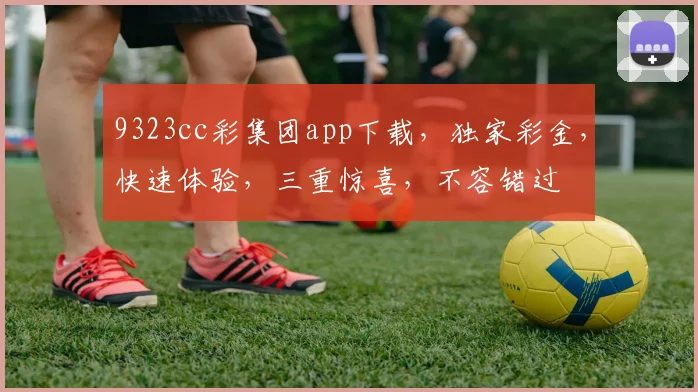 9323cc彩集团app下载，独家彩金，快速体验，三重惊喜，不容错过