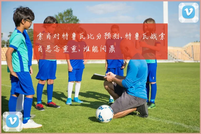 索肖对特鲁瓦比分预测,特鲁瓦战索肖悬念重重,谁能问鼎